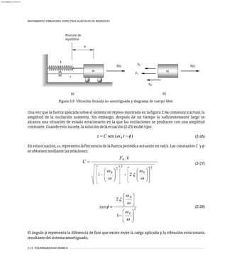 MOVIMIENTO VIBRATORIO. ESPECTROS ELÁSTICOS DE RESPUESTA
2-14 VULNERABILIDAD SÍSMICA
Figura 2.9 Vibración forzada no amortiguada y diagrama de cuerpo libre.
Una vez que la fuerza aplicada sobre el sistema en reposo mostrado en la figura 2.9a comienza a actuar, la
amplitud de la oscilación aumenta. Sin embargo, después de un tiempo lo suficientemente largo se
alcanza una situación de estado estacionario en la que las oscilaciones se producen con una amplitud
constante.Cuandoestosucede,lasolucióndelaecuación(2-25)esdeltipo:
(2-26)
En esta ecuación, w representa la frecuencia de la fuerza periódica actuante en rad/s. Las constantes C y f
0
seobtienenmediantelasrelaciones:
(2-27)
(2-28)
El ángulo f representa la diferencia de fase que existe entre la carga aplicada y la vibración estacionaria
resultantedelsistemaamortiguado.
(a) (b)
D
x
Posición de
equilibrio
m
FS
FI
F
P(t) P(t)
m
k
c
tan
almanperez@gmail.com 26 Mar 2017
 