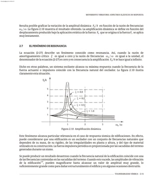 MOVIMIENTO VIBRATORIO. ESPECTROS ELÁSTICOS DE RESPUESTA
VULNERABILIDAD SÍSMICA 2-15
Figura 2.10 Amplificación dinámica.
0
1
2
3
4
5
1 2 3
0
F /k
w /w
x = 1.0
x = 0.5
x = 0.2
x = 0.0
Resulta posible graficar la variación de la amplitud dinámica F / k en función de la razón de frecuencias
0
w / w. La figura 2.10 muestra el resultado obtenido. La amplificación dinámica se define en función del
0
desplazamiento producido bajo la aplicación estática de la fuerza F que se origina si la fuerza F se aplica
0
0
muylentamente.
2.7 ELFENÓMENODERESONANCIA
La ecuación (2-27) describe un fenómeno conocido como resonancia. Así, cuando la razón de
amortiguamiento crítico x es igual a cero y la razón de frecuencias w / w es igual a la unidad, el
0
denominadordelaecuación(2-27)esceroyenconsecuencialaamplificación F /ksehaceigualainfinito.
0
Dicho en otras palabras, un sistema oscilante alcanza su máxima respuesta cuando la frecuencia de la
fuerza actuante o impulsora coincide con la frecuencia natural del oscilador. La figura 2.10 ilustra
claramenteestasituación.
Este fenómeno alcanza particular relevancia en el caso de respuesta sísmica de edificaciones. En efecto,
puede considerarse que una edificación es un oscilador con un conjunto de frecuencias naturales que
dependen de su masa, de su rigidez, de las irregularidades en planta y altura, y del tipo de material
utilizadoensuconstrucción.Lafuerzaimpulsoraperiódicaesproporcionadaporlassacudidasdelterreno
generadasduranteunsismo.
Se puede producir un resultado desastroso cuando la frecuencia natural de la edificación coincide con una
delasfrecuenciascontenidasenlassacudidasdelterreno.Cuandoestosucede,lasamplitudesdevibración
3,4
de la edificación , pueden magnificarse hasta alcanzar un valor de amplitud muy grande, lo
suficientementegrandecomoparadañarestructuralmenteeledificioyenalgunasocasionesdestruirlo.
almanperez@gmail.com 26 Mar 2017
 