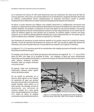 MOVIMIENTO VIBRATORIO. ESPECTROS ELÁSTICOS DE RESPUESTA
2-16 VULNERABILIDAD SÍSMICA
En el terremoto de Caracas de 1967 pudo demostrarse que las condiciones del suelo local del Valle de
Caracas ejercieron, entre otras, una enorme influencia en la distribución y magnitud del daño observado
en edificios, produciéndose fuertes amplificaciones de respuesta estructural cuando el período
fundamentaldelaedificaciónerasimilaralperíodofundamentaldeldepósitodefundación.
En efecto, se pudo observar que edificios cuya calidad constructiva y configuración estructural eran
similares se comportaron de manera diferente dependiendo del espesor del depósito de suelo sobre el cual
estaban fundados. Por ejemplo, en depósitos de suelo muy rígido, las estructuras flexibles o de período
largo experimentaron fuerzas sustancialmente menores a las que experimentaron en ese mismo tipo de
suelos los edificios rígidos de corto período. Por el contrario, los edificios rígidos, tuvieron una mejor
respuesta en un aluvión profundo (depósito flexible) que la que experimentaron en ese mismo tipo de
3
suelolosedificiosaltosoflexibles ,(véanselosCapítulos3y7dellibro).
Este fenómeno de resonancia se pudo observar también en un muelle costero de la ciudad de Cumaná,
4
ubicada a 75 km del epicentro del terremoto de Cariaco de 1997 que sacudió la región Nor-Oriental de
,(verCapítulo12dellibro)
Venezuela,talycomosepuedeobservarenlaportadadeesteCapítulo .
Las figuras 2.11 y 2.12 muestran parte de las instalaciones del complejo portuario de Kandla, en la India,
destinadoalsuministrodeagua.
El complejo está situado a unos 50 km del epicentro del terremoto de magnitud M = 7.7 que el 26 de
w
enero de 2001 tuvo lugar en la localidad de Bhuj. Ese complejo, al igual que otras instalaciones
industriales vecinas (planta fertilizadora, y numerosos tanques de almacena-miento), fueron construidos
sobre rellenos altamente licuables
fundados sobre un antiguo riachuelo
5
con accesoalmar .
En general, todas esas instalaciones
industriales sufrieron daños signifi-
cativosdedistintaíndole.
En ese muelle en particular, no se
observó daño alguno en las tuberías
de suministro de agua que estaban
muy bien arriostradas en el tablero del
muelle fundado sobre pilotes en el
lecho marino. Sin embargo, la torre de
observación, una estructura de
concreto armado tal y como puede
verse más detalladamente en la figura
2.12, sufrió un efecto de latigazo
ocasionado muy probablemente por la
Figura 2.11 Instalaciones del complejo portuario de Kandla.
5
Terremoto Bhuj, India 2001, (EERI, Foto Praveen K. Malhotra) .
almanperez@gmail.com 26 Mar 2017
 