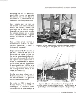 MOVIMIENTO VIBRATORIO. ESPECTROS ELÁSTICOS DE RESPUESTA
VULNERABILIDAD SÍSMICA 2-17
amplificación de su respuesta,
producida cuando su período
fundamental coincidió con el período
fundamental o predominante del
depósitodefundación(sueloblando).
Cabe destacar que esa torre de
observación fue la única estructura
elevada de concreto armado que
sufrió este tipo de daño extremo en
los muelles del puerto; eso sí, no todas
las tuberías corrieron con la misma
suerte debido básicamente a su pobre
sistema de sujeción al tablero del
muelle.
Pero, …¿Cómo evitar o reducir la
vulnerabilidad sísmica en edifi-
caciones propensas a sufrir el
fenómenoderesonancia?
Se puede intentar de dos maneras: la
primera consiste en diseñar
estructuras de forma tal que sus
frecuencias naturales estén fuera del
intervalo de frecuencias de vibración
del depósito de fundación durante la
acción de un terremoto. La segunda
opción podría lograrse aumentando
la amortiguación del edificio, tal y
como se observa al aumentar la razón
de amortiguamiento crítico en las
curvasdelafigura2.10.
Resulta importante señalar que el
fenómeno de resonancia estructural
no necesariamente se produce
durantelaaccióndeunsismo.
En efecto, en 1940, el puente de
Tacoma Narrows, en el estado de
Washington, se derrumbó como
consecuencia de las vibraciones que se
Figura 2.12 Torre de observación en el complejo portuario de Kandla.
5
Terremoto Bhuj, India 2001, (EERI, Foto Praveen K. Malhotra) .
Figura 2.13 Puente de Tacoma Narrows, Washington 1940,
oscilando con una frecuencia natural próxima a la frecuencia con la
6
que tuvo lugar la turbulencia del viento, (Foto de Farquharson) .
almanperez@gmail.com 26 Mar 2017
 