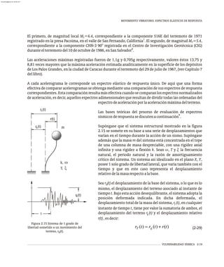 MOVIMIENTO VIBRATORIO. ESPECTROS ELÁSTICOS DE RESPUESTA
VULNERABILIDAD SÍSMICA 2-19
Figura 2.15 Sistema de 1 grado de
libertad sometido a un movimiento del
terreno, r (t).
g
El primero, de magnitud local M =6.4, correspondiente a la componente S16E del terremoto de 1971
L
7
registrado en la presa Pacoima, en el valle de San Fernando, California . El segundo, de magnitud M =5.4,
S
correspondiente a la componente CHN-3 90° registrada en el Centro de Investigación Geotécnica (CIG)
8
duranteelterremotodel10deoctubrede1986,enSanSalvador .
Las aceleraciones máximas registradas fueron de 1,1g y 0,705g respectivamente, valores éstos 13,75 y
8,81 veces mayores que la máxima aceleración estimada analíticamente en la superficie de los depósitos
de Los Palos Grandes, en la ciudad de Caracas durante el terremoto del 29 de julio de 1967, (ver Capítulo 7
dellibro).
A cada acelerograma le corresponde un espectro elástico de respuesta único. De aquí que una forma
efectiva de comparar acelerogramas se obtenga mediante una comparación de sus espectros de respuesta
correspondientes.Estacomparaciónresultamásefectivacuandosecomparanlosespectrosnormalizados
de aceleración, es decir, aquellos espectros adimensionales que resultan de dividir todas las ordenadas del
r (t)
g
t
r(t)
r )
(t
r (t)
T
g
k, w
T, x
m
espectrodeaceleraciónporlaaceleraciónmáximadelterreno.
Las bases teóricas del proceso de evaluación de espectros
9
sísmicosderespuestasediscutenacontinuación .
Supóngase que el sistema estructural mostrado en la figura
2.15 se somete en su base a una serie de desplazamientos que
varían en el tiempo durante la acción de un sismo. Supóngase
además que la masa m del sistema está concentrada en el tope
de una columna de masa despreciable, con una rigidez axial
infinita y una rigidez a flexión k. Sean w, T y x la frecuencia
natural, el período natural y la razón de amortiguamiento
crítico del sistema. Un sistema así idealizado en el plano X, Y,
posee 1 solo grado de libertad lateral, que varía también con el
tiempo y que en este caso representa el desplazamiento
relativodelamasarespectoalabase.
Sea r (t) el desplazamiento de la base del sistema, o lo que es lo
g
mismo, el desplazamiento del terreno asociado al instante de
tiempo t. Bajo esta acción desequilibrante, el sistema adopta la
posición deformada indicada. En dicha deformada, el
desplazamiento total de la masa del sistema, r (t), en cualquier
T
instante de tiempo t, tiene por valor la sumatoria de ambos, el
desplazamiento del terreno r (t) y el desplazamiento relativo
g
r(t),esdecir:
(2-29)
almanperez@gmail.com 26 Mar 2017
 