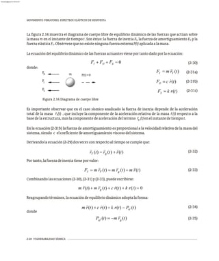 MOVIMIENTO VIBRATORIO. ESPECTROS ELÁSTICOS DE RESPUESTA
2-20 VULNERABILIDAD SÍSMICA
La figura 2.16 muestra el diagrama de cuerpo libre de equilibrio dinámico de las fuerzas que actúan sobre
la masa m en el instante de tiempo t. Son éstas: la fuerza de inercia F , la fuerza de amortiguamiento F y la
I D
fuerzaelásticaF .ObsérvesequenoexisteningunafuerzaexternaP(t)aplicadaalamasa.
S
Laecuacióndelequilibriodinámicodelasfuerzasactuantesvieneportantodadoporlaecuación:
(2-30)
donde:
(2-31a)
(2-31b)
(2-31c)
Es importante observar que en el caso sísmico analizado la fuerza de inercia depende de la aceleración
total de la masa r̈ (t) , que incluye la componente de la aceleración relativa de la masa r̈(t) respecto a la
T
basedelaestructura,máslacomponentedeaceleracióndelterreno r̈ (t)enelinstantedetiempot.
g
En la ecuación (2-31b) la fuerza de amortiguamiento es proporcional a la velocidad relativa de la masa del
sistema,siendo c elcoeficientedeamortiguamientoviscosodelsistema.
Derivandolaecuación(2-29)dosvecesconrespectoaltiemposecumpleque:
(2-32)
Portanto,lafuerzadeinerciatieneporvalor:
(2-33)
Combinandolasecuaciones(2-30),(2-31)y(2-33),puedeescribirse:
Reagrupandotérminos,laecuacióndeequilibriodinámicoadoptalaforma:
(2-34)
donde
(2-35)
F
F
F
P(t)=0
D
S
I
m
Figura 2.16 Diagrama de cuerpo libre
almanperez@gmail.com 26 Mar 2017
 