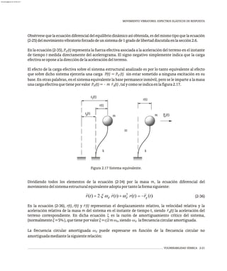 MOVIMIENTO VIBRATORIO. ESPECTROS ELÁSTICOS DE RESPUESTA
VULNERABILIDAD SÍSMICA 2-21
r(t)
r (t)
r(t)
r )
(t P (t)
º
T
g
k k
m
m ef
Figura 2.17 Sistema equivalente.
Dividiendo todos los elementos de la ecuación (2-34) por la masa m, la ecuación diferencial del
movimientodelsistemaestructuralequivalenteadoptaportantolaformasiguiente:
(2-36)
×
En la ecuación (2-36), r(t), r(t) y r̈(t) representan el desplazamiento relativo, la velocidad relativa y la
aceleración relativa de la masa m del sistema en el instante de tiempo t, siendo r̈ (t) la aceleración del
g
terreno correspondiente. En dicha ecuación x es la razón de amortiguamiento crítico del sistema,
(normalmentex=5%),quetieneporvalorx=c/2mw ,siendo w lafrecuenciacircularamortiguada.
d d
La frecuencia circular amortiguada w puede expresarse en función de la frecuencia circular no
d
amortiguadamediantelasiguienterelación:
Obsérvese que la ecuación diferencial del equilibrio dinámico así obtenida, es del mismo tipo que la ecuación
(2-25)delmovimientovibratorioforzadodeunsistemade1gradodelibertaddiscutidaenlasección2.6.
En la ecuación (2-35), P (t) representa la fuerza efectiva asociada a la aceleración del terreno en el instante
ef
de tiempo t medida directamente del acelerograma. El signo negativo simplemente indica que la carga
efectivaseoponealadireccióndelaaceleracióndelterreno.
El efecto de la carga efectiva sobre el sistema estructural analizado es por lo tanto equivalente al efecto
que sobre dicho sistema ejercería una carga P(t) = P (t) sin estar sometido a ninguna excitación en su
ef
base. En otras palabras, en el sistema equivalente la base permanece inmóvil, pero se le imparte a la masa
unacargaefectivaquetieneporvalor P (t)= m r̈ (t),talycomoseindicaenlafigura2.17.
ef g
almanperez@gmail.com 26 Mar 2017
 