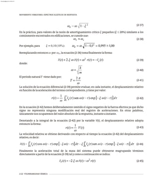 MOVIMIENTO VIBRATORIO. ESPECTROS ELÁSTICOS DE RESPUESTA
2-22 VULNERABILIDAD SÍSMICA
(2-37)
En la práctica, para valores de la razón de amortiguamiento crítico x pequeños (x £ 20%) similares a los
comúnmenteencontradosenedificaciones,secumpleque:
(2-38)
Porejemplo,para x=0,10(10%):
Reemplazandoentonces w por w ,laecuación(2-36)tomafinalmentelaforma:
d
(2-39)
donde:
(2-40)
ElperíodonaturalT vienedadopor:
(2-41)
La solución de la ecuación diferencial (2-39) permite evaluar, en cada instante, el desplazamiento relativo
enfuncióndelaaceleracióndelterrenocorrespondiente,ytieneporvalor:
(2-42)
En la ecuación (2-42) hemos deliberadamente omitido el signo negativo de la fuerza efectiva ya que dicho
signo no representa ninguna modificación real del registro de aceleraciones. En otras palabras,
únicamentenosocuparemosdelvalorabsolutodelarespuesta,instanteainstante.
Denotando a la integral de la ecuación (2-42) por la variable V(t), el desplazamiento relativo adopta
entonceslaforma:
(2-43)
La velocidad relativa se obtiene derivando con respecto al tiempo la ecuación (2-42) del desplazamiento
relativo,esdecir:
(2-44)
Finalmente la aceleración total de la masa del sistema puede obtenerse reagrupando términos
directamenteapartirdelaecuación(2-39)talycomoacontinuaciónseindica:
(2-45)
w
1
almanperez@gmail.com 26 Mar 2017
 