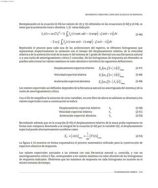 MOVIMIENTO VIBRATORIO. ESPECTROS ELÁSTICOS DE RESPUESTA
VULNERABILIDAD SÍSMICA 2-23
×
Reemplazando en la ecuación (2-45) los valores de r(t) y r(t) obtenidos en las ecuaciones (2-42) y (2-44), se
tienequelaaceleracióntotaloabsoluta r̈ (t) vienedadapor:
T
(2-46)
Repitiendo el proceso para cada una de las aceleraciones del registro, se obtienen histogramas que
representan respectivamente la variación con el tiempo del desplazamiento relativo, de la velocidad
relativa y de la aceleración total de la masa m del sistema de 1 grado de libertad con una frecuencia natural
w y una razón de amortiguamiento crítico x conocidas. De los histogramas de respuesta así obtenidos se
puedenseleccionarlosvaloresmáximosenvalorabsolutoeintroducirlassiguientesdefiniciones:
Desplazamientoespectralrelativo (2-47)
Velocidadespectralrelativa (2-48)
Aceleraciónespectralabsoluta (2-49)
Los valores espectrales así definidos dependen de la frecuencia natural no amortiguada del sistema y de la
razóndeamortiguamientocrítico.
Con el fin de simplificar la notación de estas variables, en este libro de ahora en adelante se denotará a los
valoresespectralescomoacontinuaciónseindica:
Desplazamiento espectral relativo: S (2-50)
d
Velocidad espectral relativa: S (2-51)
v
Aceleración espectral absoluta: S (2-52)
a
Recordando además que en la ecuación (2-43) el desplazamiento relativo de la masa podía expresarse en
forma más compacta denotando a la integral de la ecuación (2-42) por la variable V(t), el desplazamiento
espectralpuedealternativamenteescribirsecomo:
(2-53)
La figura 2.18 muestra en forma esquemática el proceso matemático utilizado para la construcción de
espectroselásticosderespuesta.
Los valores espectrales asociados a un sistema con una frecuencia natural w conocida, y con un
j
amortiguamiento crítico x fijo, corresponden a los valores máximos en valor absoluto de los histogramas
de respuesta indicados. Obsérvese que los máximos de respuesta en cada histograma no ocurren en el
mismoinstantedetiempo.
almanperez@gmail.com 26 Mar 2017
 