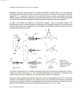MOVIMIENTO VIBRATORIO. ESPECTROS ELÁSTICOS DE RESPUESTA
2-24 VULNERABILIDAD SÍSMICA
Repitiendo el proceso para sistemas de un grado de libertad con igual masa y con una razón de
amortiguamiento crítico idéntica, pero con períodos naturales que varían dentro de un rango establecido,
digamos 0 £ T £ 3 segundos, y utilizando como excitación sísmica el mismo acelerograma, se pueden
obtener mediante esta técnica gráficos que muestran la variación de cada uno de los valores espectrales
derespuestaconelperíodo.Estosgráficosrecibenelnombredeespectroselásticosderespuesta.
La figura 2.19 muestra los espectros de aceleración absoluta o total, de velocidad relativa y de
desplazamiento relativo correspondientes a la componente E-W del registro medido en la superficie de un
depósito aluvional de 165 m compuesto por suelo rígido en la localidad de Gilroy California, durante el
10
terremotodeLomaPrietade1989 .
El período correspondiente a la máxima aceleración espectral del espectro de aceleraciones recibe el
nombre de período predominante, T . Así, el período predominante del espectro de aceleraciones del
p
registroGilroymostradoenlafigura2.19esaproximadamenteiguala0,27segundos.
El proceso puede repetirse para distintos valores de la razón de amortiguamiento crítico. El resultado
obtenido es una familia de espectros. Así, las figuras 2.20 y 2.21 muestran los espectros de aceleración
11
absoluta y de velocidad relativa de la componente N-S del terremoto del Centro , California del 18 de
mayode1940evaluadospararazonesdeamortiguamientocrítico x=1%, 5% y 20%.
(t)
rT
m
)
r (t
T
(t
r )
T máx
máx
rg
t
Sa
Saj
Tj
T
r(t)
r (t)máx
t
Sv
Svj
Tj
T
Sd
Sdj
Tj
T
r máx
r (t) máx
r(t)
r (t)
g
Registro fuente
Histogramas de
respuestas
Valores
espectrales
t
t
r (t)
g
k, wj
T , x
j
g
Figura 2.18
Construcción de
espectros elásticos de
respuesta. Esquema
ilustrativo.
)
r(t
almanperez@gmail.com 26 Mar 2017
 