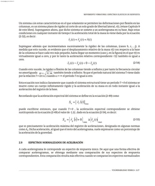 ¨
VULNERABILIDAD SÍSMICA 2-27
MOVIMIENTO VIBRATORIO. ESPECTROS ELÁSTICOS DE RESPUESTA
Un sistema con estas características en el que solamente se permiten las deformaciones por flexión en las
columnas, es un sistema plano de rigidez al corte de un solo grado de libertad lateral, r(t), (véase Capítulo 9
de este libro). Supongamos ahora, que dicho sistema se somete a un acelerograma en su base. Bajo estas
condiciones en cualquier instante de tiempo t la aceleración total de la masa m viene dada por la ecuación
(2-32),esdecir:
Supóngase además que incrementamos sucesivamente la rigidez de las columnas, (casos b, c,…j). A
medida que esto sucede, es evidente que el desplazamiento relativo de la masa r(t) con respecto a la base
de la columna se hace cada vez más pequeño, hasta llegar un momento (caso j, en la figura) en el que r(t) es
virtualmente igual a cero, y por lo tanto la aceleración relativa correspondiente r̈(t) también es igual a
cero.
(2-54)
Cuando esto sucede, la rigidez a flexión de las columnas tiende a infinito y por tanto la frecuencia circular
noamortiguada tambiéntiendeainfinito.YaqueelperíodonaturaldelsistemaTvienedado
porlarelaciónT=2p/w,cuandow=¥elperíodoTesigualacero.
Esta ecuación nos indica claramente que cuando el sistema estructural tiene un período T=0 el sistema se
mueve como un cuerpo infinitamente rígido y la aceleración de su masa es en todo instante igual a la
aceleracióndelregistrodelabase.
Recordandoquelaaceleraciónespectraldelsistemasedefineenlaecuación(2-49)como
puede escribirse entonces, que cuando T=0 , la aceleración espectral correspondiente se obtiene
sustituyendoenlaecuación(2-49)elvalorde r (t),dadoenlaecuación(2-54),esdecir:
T
(2-55)
que es precisamente la aceleración máxima del registro de aceleraciones, designada en algunas normas
,
como A . Dicha aceleración, al igual que el resto del acelerograma suele expresarse como un porcentaje de
0
laaceleracióndelagravedad.
2.9 ESPECTROS NORMALIZADOS DE ACELERACIÓN
A cada acelerograma le corresponde un espectro de respuesta único. De aquí que una forma efectiva de
comparar acelerogramas, se obtenga mediante una comparación de sus espectros de respuesta
correspondientes.Estacomparaciónresultamásefectivacuandosecomparanlosespectrosnormalizados
almanperez@gmail.com 26 Mar 2017
 