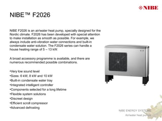 NIBE™ F2026

NIBE F2026 is an air/water heat pump, specially designed for the
Nordic climate. F2026 has been developed with special attention
to make installation as smooth as possible. For example, we
always include anti-vibration water connections and built-in
condensate water solution. The F2026 series can handle a
house heating range of 5 – 13 kW.

A broad accessory programme is available, and there are
numerous recommended possible combinations.

•Very low sound level
•Sizes: 6 kW, 8 kW and 10 kW
•Built-in condensate water tray
•Integrated intelligent controller
•Components selected for a long lifetime
•Flexible system solutions
•Discreet design
•Efficient scroll compressor
•Advanced defrosting
                                                                   NIBE ENERGY SYSTEMS
                                                                      Air/water heat pumps
 