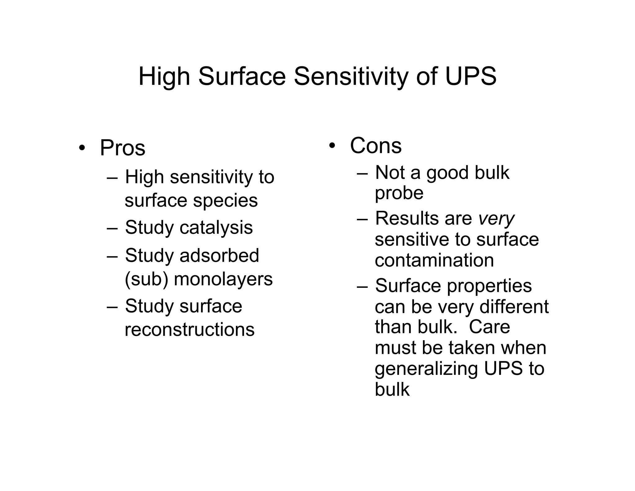 High Surface Sensitivity of UPS
• Pros
– High sensitivity to
surface species
– Study catalysis
– Study adsorbed
(sub) monolayers
– Study surface
reconstructions
• Cons
– Not a good bulk
probe
– Results are very
sensitive to surface
contamination
– Surface properties
can be very different
than bulk. Care
must be taken when
generalizing UPS to
bulk
 