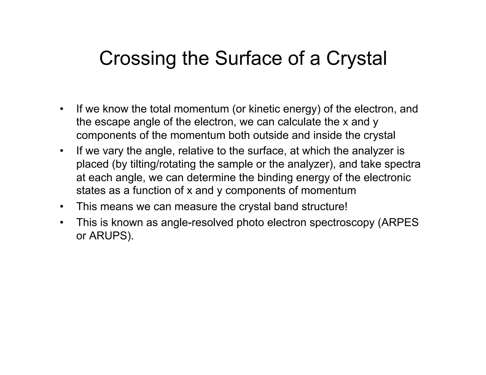 Crossing the Surface of a Crystal
• If we know the total momentum (or kinetic energy) of the electron, and
the escape angle of the electron, we can calculate the x and y
components of the momentum both outside and inside the crystal
• If we vary the angle, relative to the surface, at which the analyzer is
placed (by tilting/rotating the sample or the analyzer), and take spectra
at each angle, we can determine the binding energy of the electronic
states as a function of x and y components of momentum
• This means we can measure the crystal band structure!
• This is known as angle-resolved photo electron spectroscopy (ARPES
or ARUPS).
 