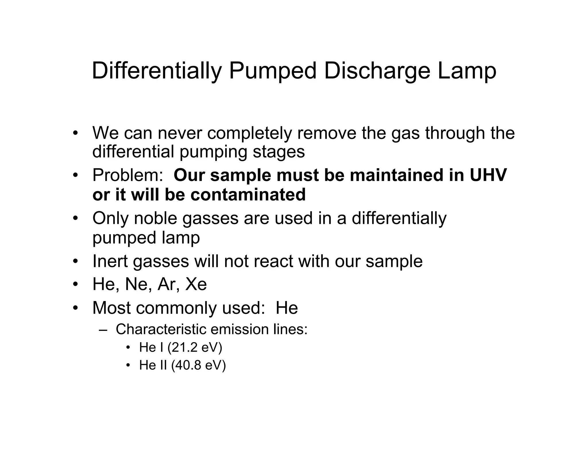 Differentially Pumped Discharge Lamp
• We can never completely remove the gas through the
differential pumping stages
• Problem: Our sample must be maintained in UHV
or it will be contaminated
• Only noble gasses are used in a differentially
pumped lamp
• Inert gasses will not react with our sample
• He, Ne, Ar, Xe
• Most commonly used: He
– Characteristic emission lines:
• He I (21.2 eV)
• He II (40.8 eV)
 