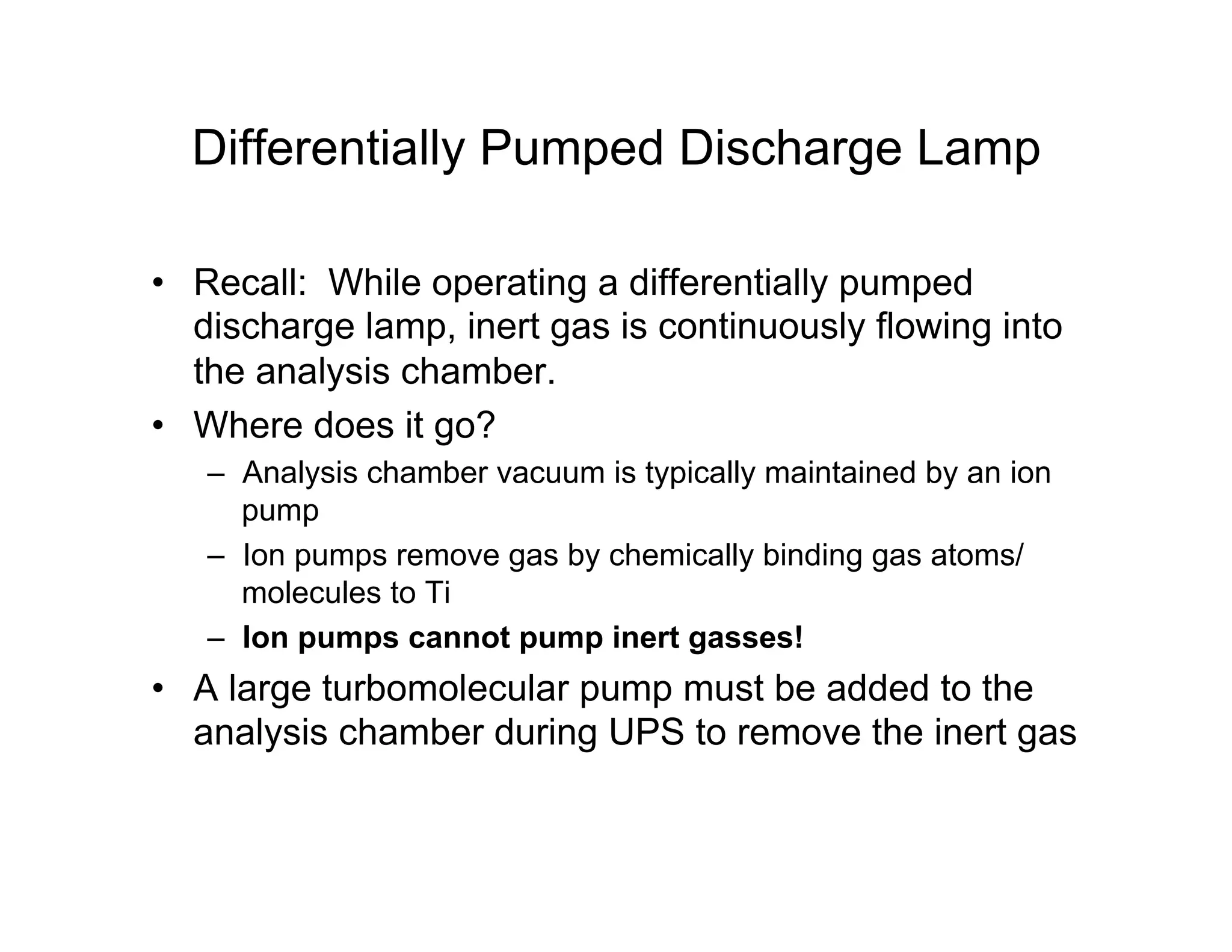 Differentially Pumped Discharge Lamp
• Recall: While operating a differentially pumped
discharge lamp, inert gas is continuously flowing into
the analysis chamber.
• Where does it go?
– Analysis chamber vacuum is typically maintained by an ion
pump
– Ion pumps remove gas by chemically binding gas atoms/
molecules to Ti
– Ion pumps cannot pump inert gasses!
• A large turbomolecular pump must be added to the
analysis chamber during UPS to remove the inert gas
 