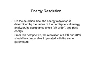 Energy Resolution
• On the detection side, the energy resolution is
determined by the radius of the hemispherical energy
analyzer, its acceptance angle (slit width), and pass
energy
• From this perspective, the resolution of UPS and XPS
should be comparable if operated with the same
parameters
 