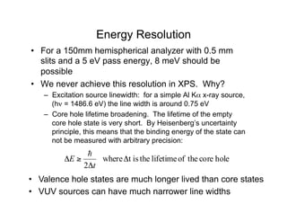 Energy Resolution
• For a 150mm hemispherical analyzer with 0.5 mm
slits and a 5 eV pass energy, 8 meV should be
possible
• We never achieve this resolution in XPS. Why?
– Excitation source linewidth: for a simple Al Kα x-ray source,
(hν = 1486.6 eV) the line width is around 0.75 eV
– Core hole lifetime broadening. The lifetime of the empty
core hole state is very short. By Heisenberg’s uncertainty
principle, this means that the binding energy of the state can
not be measured with arbitrary precision:
hole
core
the
of
lifetime
the
is
t
where
2
Δ
Δ
≥
Δ
t
E
!
• Valence hole states are much longer lived than core states
• VUV sources can have much narrower line widths
 