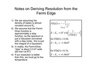 Notes on Deriving Resolution from the
Fermi Edge
1) We are assuming the
density of states is almost
constant around EF
2) We assume that the Fermi-
Dirac function is
approximately a step
function, so the spectrum is
just a Gaussian convolved
with a step (note: this is just
the integral of a Gaussian)
3) In reality, the Fermi-Dirac
“step” is about 3.3 kT wide
(83 meV at RT)
4) If our resolution is better
than this, we must go to low
temperature
kT
E
E
kT
E
E
E
FD
kT
E
E
e
E
FD
F
F
F
kT
E
E F
66
.
1
0.16,
FD(E)
for
66
.
1
0.84,
FD(E)
for
1
)
(
1
ln
1
1
)
(
+
=
−
=
−
=
−
=
⎟
⎟
⎠
⎞
⎜
⎜
⎝
⎛
−
×
=
−
+
= −
 