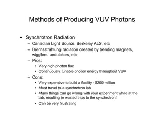 Methods of Producing VUV Photons
• Synchrotron Radiation
– Canadian Light Source, Berkeley ALS, etc
– Bremsstrahlung radiation created by bending magnets,
wigglers, undulators, etc
– Pros:
• Very high photon flux
• Continuously tunable photon energy throughout VUV
– Cons:
• Very expensive to build a facility - $200 million
• Must travel to a synchrotron lab
• Many things can go wrong with your experiment while at the
lab, resulting in wasted trips to the synchrotron!
• Can be very frustrating
 