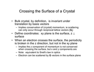 Crossing the Surface of a Crystal
• Bulk crystal, by definition, is invariant under
translation by basis vectors
– Implies conservation of (crystal) momentum, ie scattering
can only occur through reciprocal lattice vectors {Gi}
• Define coordinates: xy plane is the surface, z ⊥
surface
• When an electron crosses the surface, the periodicity
is broken in the z direction, but not in the xy plane
– Implies the z component of momentum is not conserved
when crossing the surface, but x and y components are
– Note: equivalent to Snell’s law in optics
– Electron can be scattered by G vectors in the surface plane
 