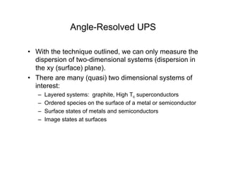 Angle-Resolved UPS
• With the technique outlined, we can only measure the
dispersion of two-dimensional systems (dispersion in
the xy (surface) plane).
• There are many (quasi) two dimensional systems of
interest:
– Layered systems: graphite, High Tc superconductors
– Ordered species on the surface of a metal or semiconductor
– Surface states of metals and semiconductors
– Image states at surfaces
 