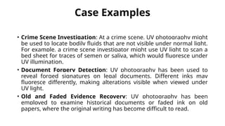 Case Examples
• Crime Scene Investigation: At a crime scene, UV photography might
be used to locate bodily fluids that are not visible under normal light.
For example, a crime scene investigator might use UV light to scan a
bed sheet for traces of semen or saliva, which would fluoresce under
UV illumination.
• Document Forgery Detection: UV photography has been used to
reveal forged signatures on legal documents. Different inks may
fluoresce differently, making alterations visible when viewed under
UV light.
• Old and Faded Evidence Recovery: UV photography has been
employed to examine historical documents or faded ink on old
papers, where the original writing has become difficult to read.
 