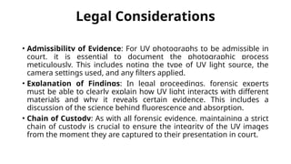 Legal Considerations
• Admissibility of Evidence: For UV photographs to be admissible in
court, it is essential to document the photographic process
meticulously. This includes noting the type of UV light source, the
camera settings used, and any filters applied.
• Explanation of Findings: In legal proceedings, forensic experts
must be able to clearly explain how UV light interacts with different
materials and why it reveals certain evidence. This includes a
discussion of the science behind fluorescence and absorption.
• Chain of Custody: As with all forensic evidence, maintaining a strict
chain of custody is crucial to ensure the integrity of the UV images
from the moment they are captured to their presentation in court.
 