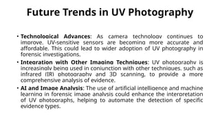 Future Trends in UV Photography
• Technological Advances: As camera technology continues to
improve, UV-sensitive sensors are becoming more accurate and
affordable. This could lead to wider adoption of UV photography in
forensic investigations.
• Integration with Other Imaging Techniques: UV photography is
increasingly being used in conjunction with other techniques, such as
infrared (IR) photography and 3D scanning, to provide a more
comprehensive analysis of evidence.
• AI and Image Analysis: The use of artificial intelligence and machine
learning in forensic image analysis could enhance the interpretation
of UV photographs, helping to automate the detection of specific
evidence types.
 