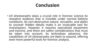 Conclusion
• UV photography plays a crucial role in forensic science by
revealing evidence that is invisible under normal lighting
conditions. Its non-destructive nature, versatility, and ability
to uncover hidden details make it an invaluable tool for
investigators. However, it requires specialized equipment
and training, and there are safety considerations that must
be taken into account. As technology advances, the
capabilities of UV photography are likely to expand, offering
even more powerful tools for forensic analysis.
 