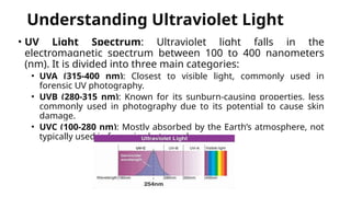 Understanding Ultraviolet Light
• UV Light Spectrum: Ultraviolet light falls in the
electromagnetic spectrum between 100 to 400 nanometers
(nm). It is divided into three main categories:
• UVA (315-400 nm): Closest to visible light, commonly used in
forensic UV photography.
• UVB (280-315 nm): Known for its sunburn-causing properties, less
commonly used in photography due to its potential to cause skin
damage.
• UVC (100-280 nm): Mostly absorbed by the Earth’s atmosphere, not
typically used in forensic photography.
 
