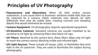 Principles of UV Photography
• Fluorescence and Absorption: When UV light strikes certain
substances, it can cause them to fluoresce, emitting visible light that can
be captured by a camera. Other materials may absorb UV light
differently than they do visible light, creating contrast and revealing
details that would otherwise be missed.
• Camera Equipment: UV photography requires specialized equipment:
• UV-Sensitive Cameras: Standard cameras are usually modified to be
sensitive to UV light by removing filters that block UV rays.
• UV Filters: Attached to the camera lens, these filters allow only UV light
to reach the camera sensor, blocking visible and infrared light.
• UV Light Sources: These include UV lamps, LEDs, or flashlights that emit
light in the UV spectrum. They are used to illuminate the subject during
photography.
 