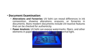 • Document Examination:
• Alterations and Forgeries: UV light can reveal differences in ink
composition, showing alterations, erasures, or forgeries in
documents. Many modern documents include UV-reactive features
that can be checked for authenticity.
• Paper Analysis: UV light can expose watermarks, fibers, and other
elements in paper that are not visible under normal light.
 