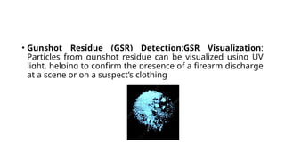• Gunshot Residue (GSR) Detection:GSR Visualization:
Particles from gunshot residue can be visualized using UV
light, helping to confirm the presence of a firearm discharge
at a scene or on a suspect’s clothing
 