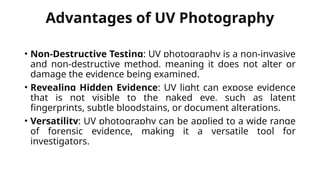 Advantages of UV Photography
• Non-Destructive Testing: UV photography is a non-invasive
and non-destructive method, meaning it does not alter or
damage the evidence being examined.
• Revealing Hidden Evidence: UV light can expose evidence
that is not visible to the naked eye, such as latent
fingerprints, subtle bloodstains, or document alterations.
• Versatility: UV photography can be applied to a wide range
of forensic evidence, making it a versatile tool for
investigators.
 