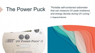 The Power Puck
“Portable self-contained radiometer
that can measure UV peak irradiance
and energy density during UV curing.”
Ir. Sugeng Endarsiwi
 
