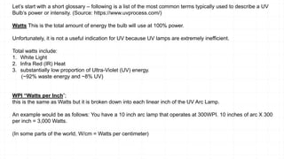 Let’s start with a short glossary – following is a list of the most common terms typically used to describe a UV
Bulb’s power or intensity. (Source: https://www.uvprocess.com/)
Watts This is the total amount of energy the bulb will use at 100% power.
Unfortunately, it is not a useful indication for UV because UV lamps are extremely inefficient.
Total watts include:
1. White Light
2. Infra Red (IR) Heat
3. substantially low proportion of Ultra-Violet (UV) energy.
(~92% waste energy and ~8% UV)
WPI “Watts per Inch”;
this is the same as Watts but it is broken down into each linear inch of the UV Arc Lamp.
An example would be as follows: You have a 10 inch arc lamp that operates at 300WPI. 10 inches of arc X 300
per inch = 3,000 Watts.
(In some parts of the world, W/cm = Watts per centimeter)
 