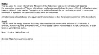 W/cm2
This is a value for energy intensity and if the correct UV Radiometer was used; it will accurately describe
the peak output power of a UV Lamp. Intensity can be also expressed in lower levels as mW/cm2 (milliwatts) or even
lower as µW/cm 2 (micro-watts). The portion at the end (/cm2) stands for per centimeter squared, or per square
centimeter. It represents the detector size used within the radiometer.
All radiometers calculate based on a square centimeter detector so that there is some uniformity within the industry.
J/cm2
This is a value for energy dose and accurately describes the total accumulative exposure of UV received. It
is W/cm2 multiplied by time. Similar to W/cm2, in lower doses it can be represented as mJ/cm2 (millijoules) or even
lower as µJ/cm2(micro-joules).
Note: 1 Joule = 1 W/cm2 /second.
(Source: https://www.uvprocess.com/)
 