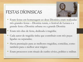 FESTAS DÍONISICAS
• Eram festas em homenagem ao deus Dionísio; eram realizadas
três grandes festas – Dionísia rurais, o festival de Lenaea e a
grande festa a Dionísia urbana ou a grande Dionísia
• Eram três dias de festa, dedicada à tragédia;
• Cada autor de tragédia tinha que contribuir com três peças
ligadas ou separadas;
• Havia premiação para as melhores tragédias, comédias, como
também para o melhor ator trágico
• Eram processos com rituais de cunho cívico, político e militar.
 