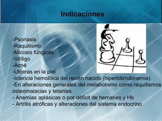 Indicaciones
-Psoriasis
-Raquitismo
-Micosis fúngicas
-Vitíligo
-Acné
-Ulceras en la piel
-Ictericia hemolítica del recién nacido (hiperbilirrubinemia)
-En alteraciones generales del metabolismo como raquitismos
osteomalacias y tetanias
- Anemias aplásicas o por déficit de hematíes y Hb
- Artritis atróficas y alteraciones del sistema endocrino
 