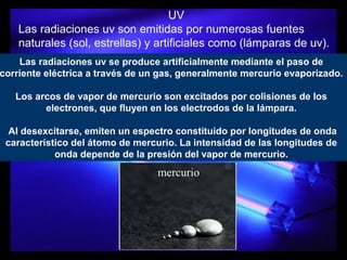 UV
Las radiaciones uv son emitidas por numerosas fuentes
naturales (sol, estrellas) y artificiales como (lámparas de uv).
Las radiaciones uv se produce artificialmente mediante el paso de
corriente eléctrica a través de un gas, generalmente mercurio evaporizado.
Los arcos de vapor de mercurio son excitados por colisiones de los
electrones, que fluyen en los electrodos de la lámpara.
Al desexcitarse, emiten un espectro constituido por longitudes de onda
característico del átomo de mercurio. La intensidad de las longitudes de
onda depende de la presión del vapor de mercurio.
mercurio
 