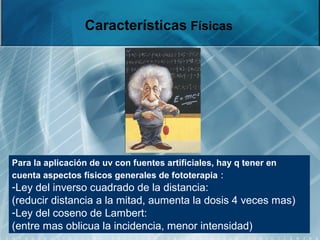 Características Físicas
Para la aplicación de uv con fuentes artificiales, hay q tener en
cuenta aspectos físicos generales de fototerapia :
-Ley del inverso cuadrado de la distancia:
(reducir distancia a la mitad, aumenta la dosis 4 veces mas)
-Ley del coseno de Lambert:
(entre mas oblicua la incidencia, menor intensidad)
 