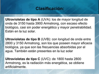 Clasificación:
Ultravioletas de tipo A (UVA): los de mayor longitud de
onda de 3150 hasta 3900 Armstrong, con escaso efecto
biológico, casi sin poder energético y mayor penetrabilidad.
Están en la luz solar.
Ultravioletas de tipo B (UVB): con longitud de onda entre
2800 y 3150 Armstrong, son los que poseen mayor eficacia
biológica, ya que son las frecuencias absorbidas por el
agua. También están presentes en la luz solar
Ultravioletas de tipo C (UVC): de 1800 hasta 2800
Armstrong, es la radiación más energética, se obtiene
artificialmente.
 