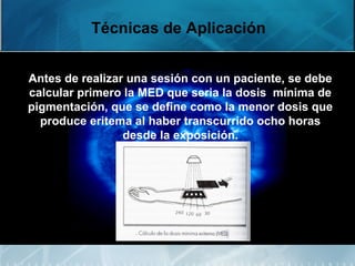 Técnicas de Aplicación
Antes de realizar una sesión con un paciente, se debe
calcular primero la MED que seria la dosis mínima de
pigmentación, que se define como la menor dosis que
produce eritema al haber transcurrido ocho horas
desde la exposición.
 