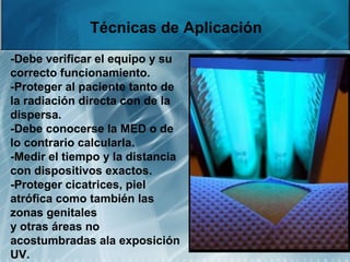 Técnicas de Aplicación
-Debe verificar el equipo y su
correcto funcionamiento.
-Proteger al paciente tanto de
la radiación directa con de la
dispersa.
-Debe conocerse la MED o de
lo contrario calcularla.
-Medir el tiempo y la distancia
con dispositivos exactos.
-Proteger cicatrices, piel
atrófica como también las
zonas genitales
y otras áreas no
acostumbradas ala exposición
UV.
 