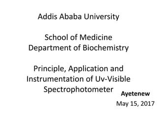 Addis Ababa University
School of Medicine
Department of Biochemistry
Principle, Application and
Instrumentation of Uv-Visible
Spectrophotometer Ayetenew
May 15, 2017
 