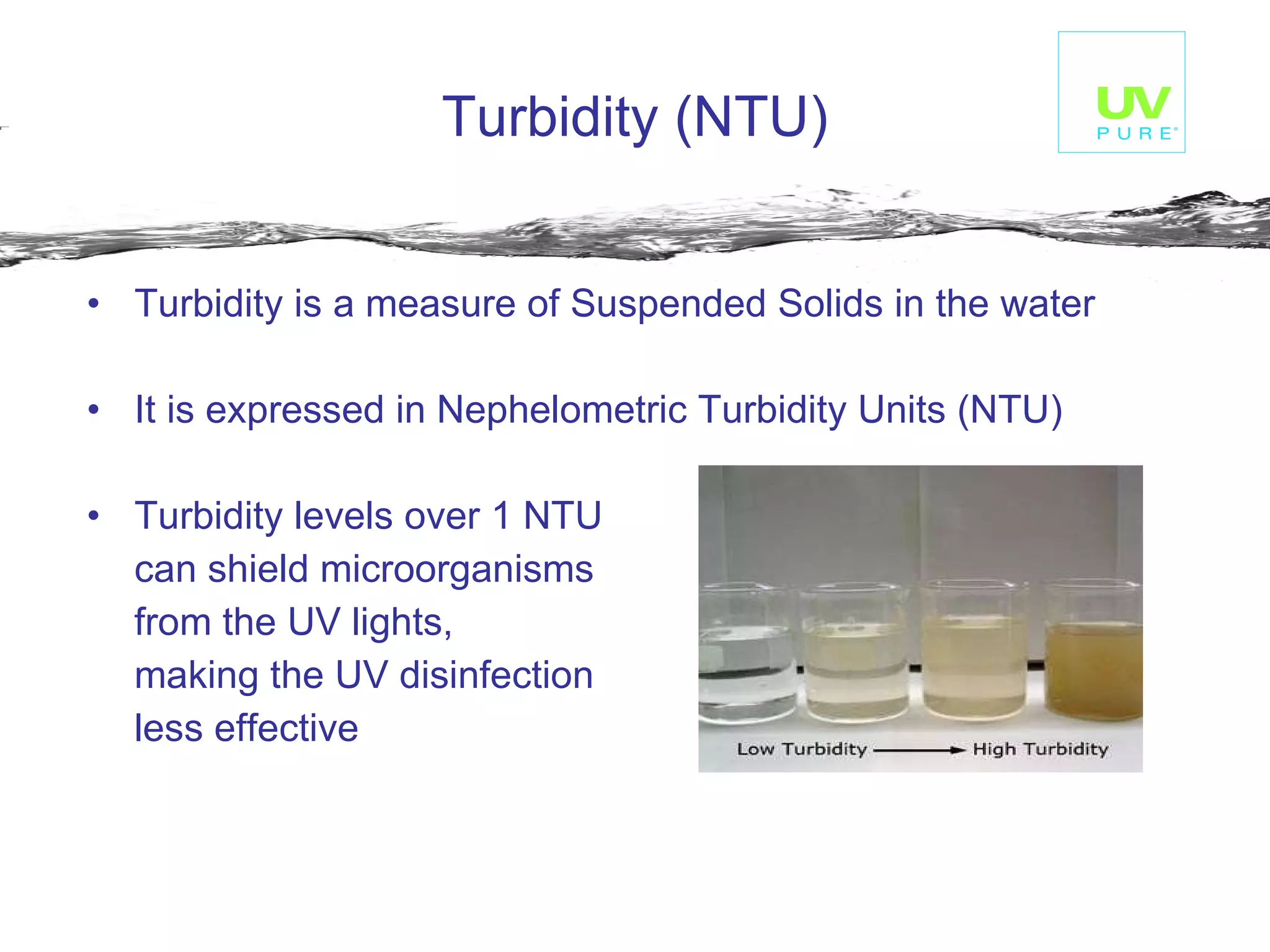 Turbidity (NTU)   Turbidity is a measure of Suspended Solids in the water  It is expressed in Nephelometric Turbidity Units (NTU)  Turbidity levels over 1 NTU  can shield microorganisms  from the UV lights,  making the UV disinfection  less effective   