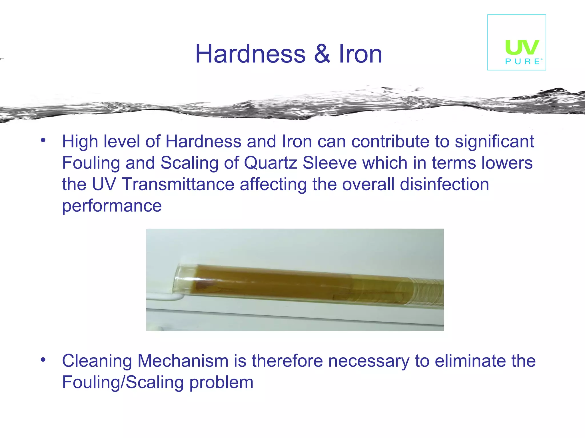 Hardness & Iron    High level of Hardness and Iron can contribute to significant Fouling and Scaling of Quartz Sleeve which in terms lowers the UV Transmittance affecting the overall disinfection performance Cleaning Mechanism is therefore necessary to eliminate the Fouling/Scaling problem    