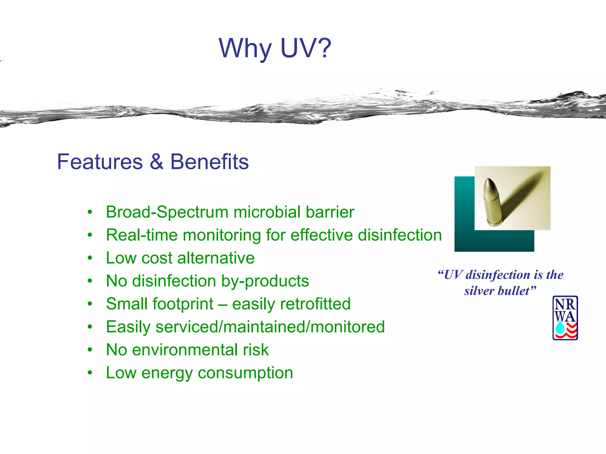 Why UV? Features & Benefits Broad-Spectrum microbial barrier Real-time monitoring for effective disinfection Low cost alternative No disinfection by-products Small footprint – easily retrofitted Easily serviced/maintained/monitored No environmental risk  Low energy consumption “ UV disinfection is the silver bullet” 
