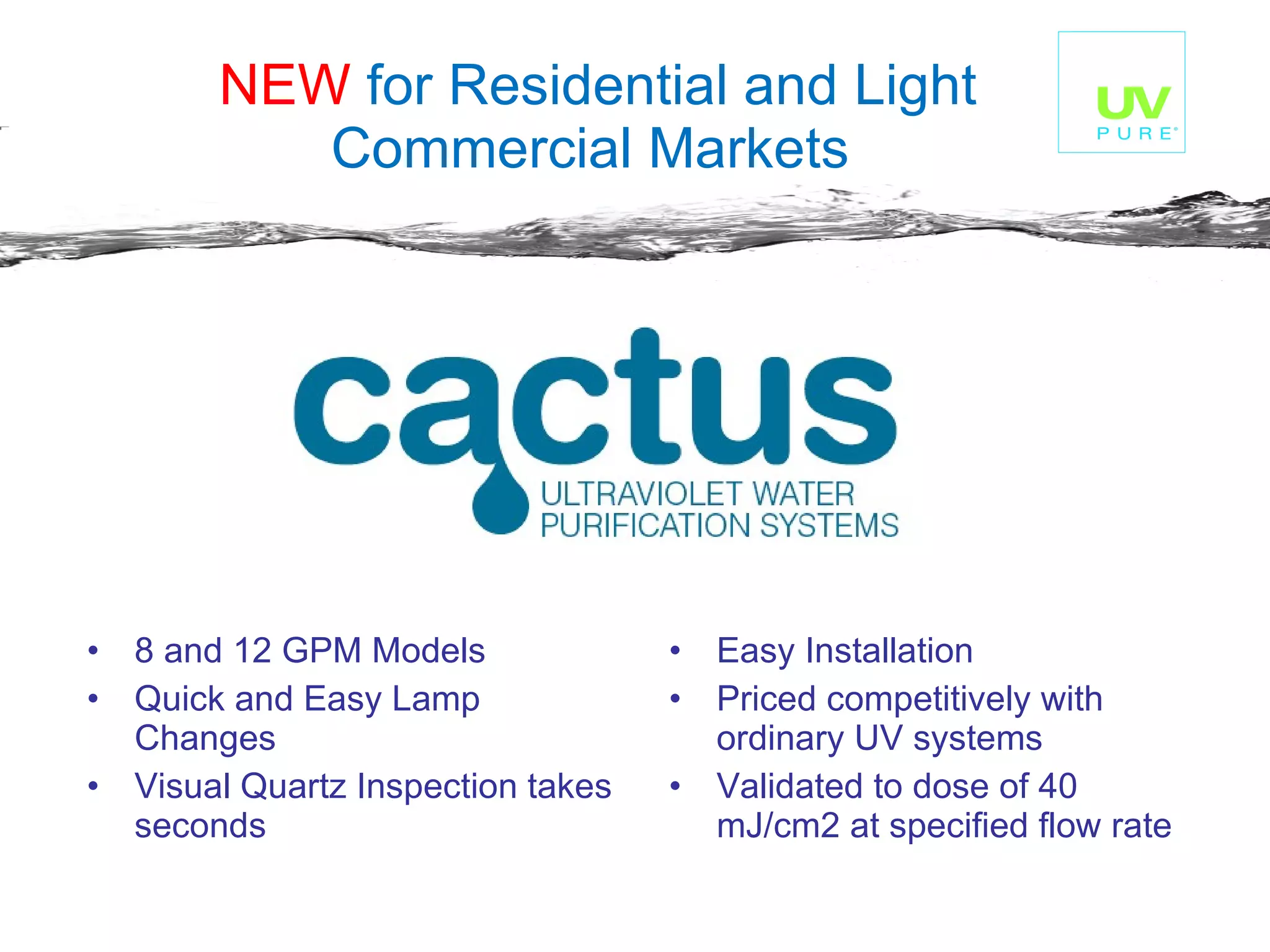 NEW  for Residential and Light Commercial Markets   8 and 12 GPM Models Quick and Easy Lamp Changes Visual Quartz Inspection takes seconds Easy Installation Priced competitively with ordinary UV systems Validated to dose of 40 mJ/cm2 at specified flow rate  
