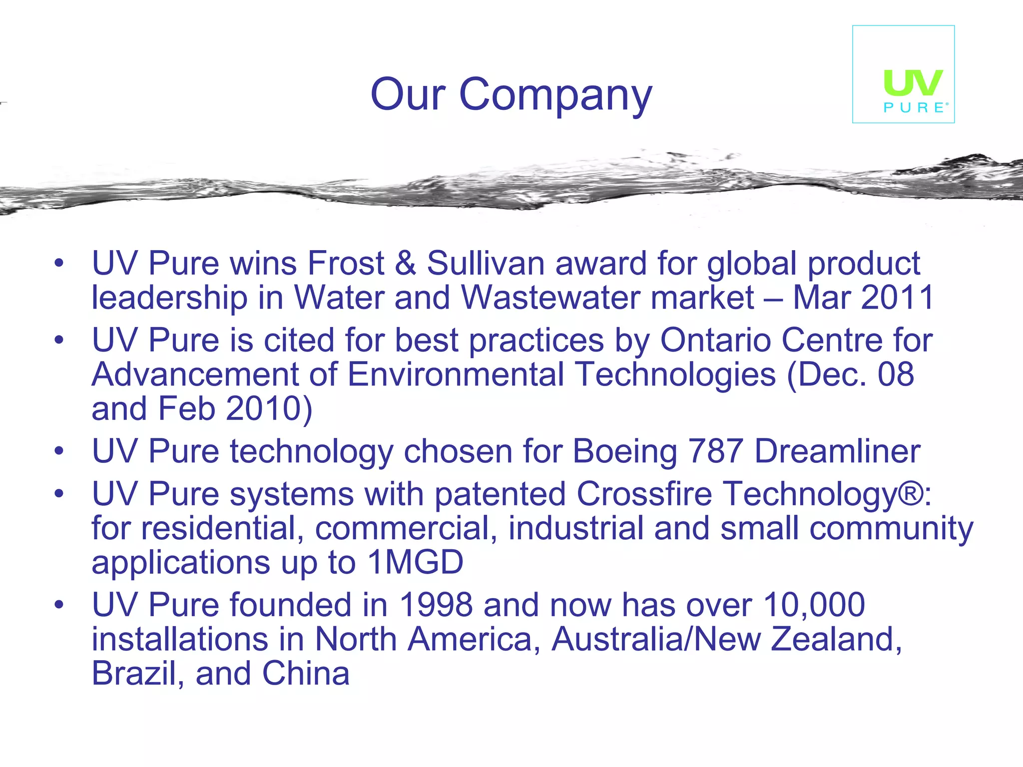 Our Company UV Pure wins Frost & Sullivan award for global product leadership in Water and Wastewater market – Mar 2011 UV Pure is cited for best practices by Ontario Centre for Advancement of Environmental Technologies (Dec. 08 and Feb 2010) UV Pure technology chosen for Boeing 787 Dreamliner UV Pure systems with patented Crossfire Technology®: for residential, commercial, industrial and small community applications up to 1MGD UV Pure founded in 1998 and now has over 10,000 installations in North America, Australia/New Zealand, Brazil, and China 