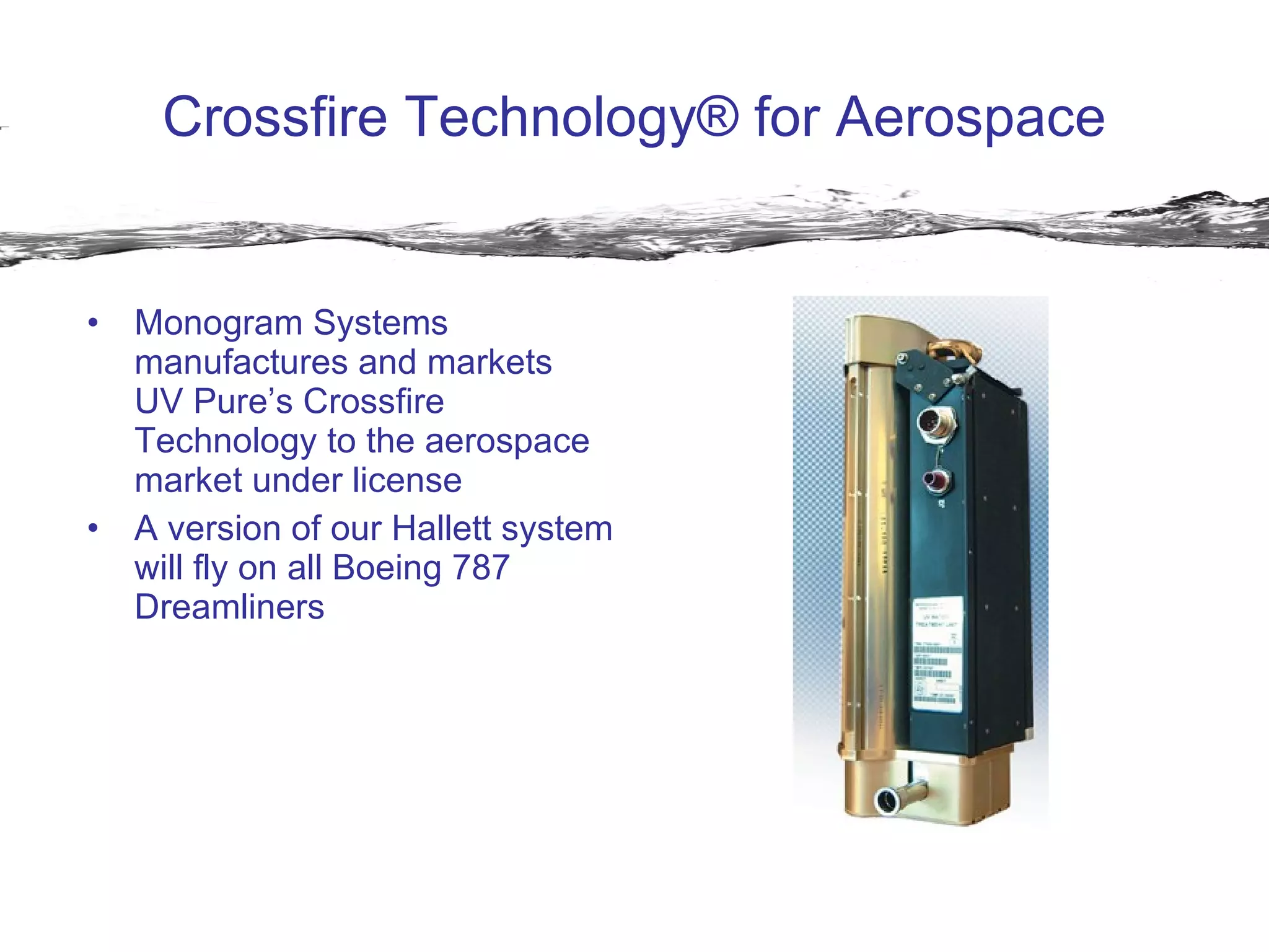Crossfire Technology® for Aerospace Monogram Systems manufactures and markets  UV Pure’s Crossfire Technology to the aerospace market under license A version of our Hallett system will fly on all Boeing 787 Dreamliners 
