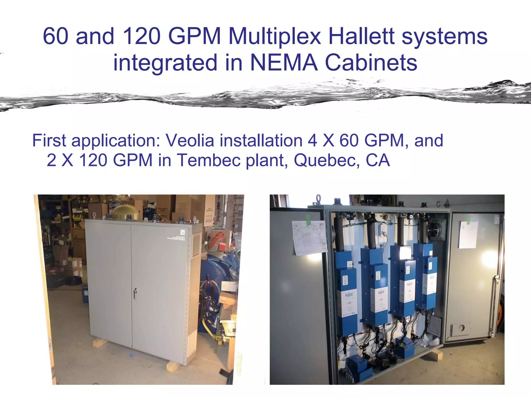 60 and 120 GPM Multiplex Hallett systems integrated in NEMA Cabinets First application: Veolia installation 4 X 60 GPM, and  2 X 120 GPM in Tembec plant, Quebec, CA 