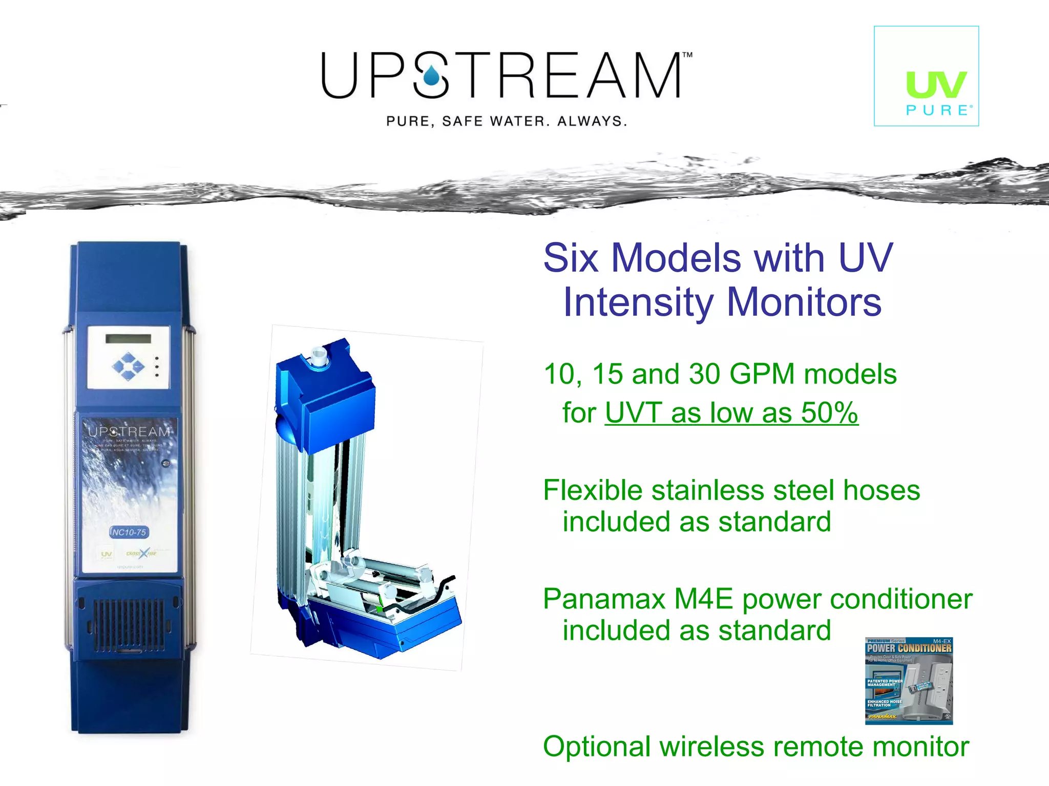 Six Models with UV Intensity Monitors 10, 15 and 30 GPM models  for  UVT as low as 50% Flexible stainless steel hoses included as standard Panamax M4E power conditioner included as standard Optional wireless remote monitor 